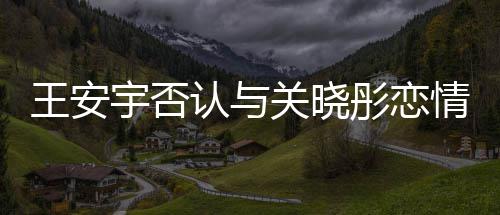 捏造凭空情追责关晓彤恋 将认与宇否王安
