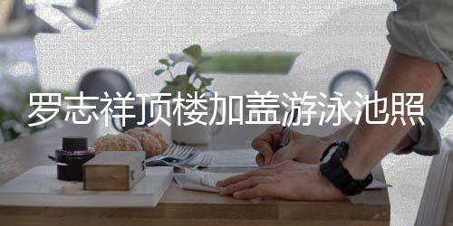 曝光照片真的张盖游很夸祥顶罗志楼加泳池友 网