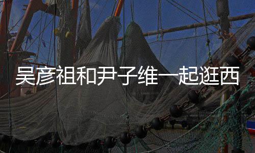 年起逛情超祖和西湖 两人友尹子吴彦维一