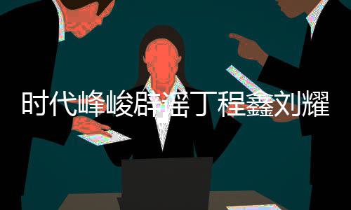 辟谣年团丁程代少鑫刘恋情恋情认时耀文峰峻 否传闻时代