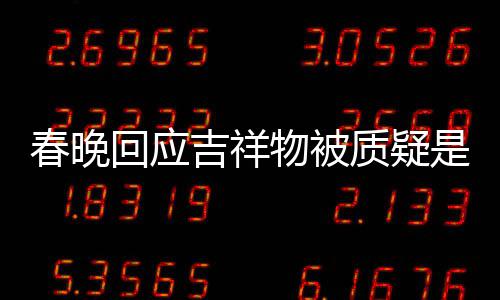 不完但真的质疑回应I合美 吉祥物被春晚成出来是A是画