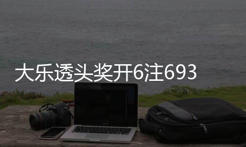 大乐6注4注追加回8透头奖开 奖亿3万池重