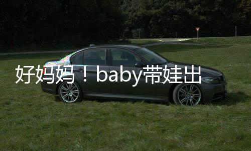 抱着爸爸带娃全程好妈海绵妈 小太像出游